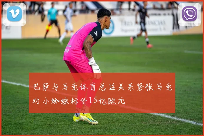 巴萨与马竞体育总监关系紧张马竞对小蜘蛛标价15亿欧元