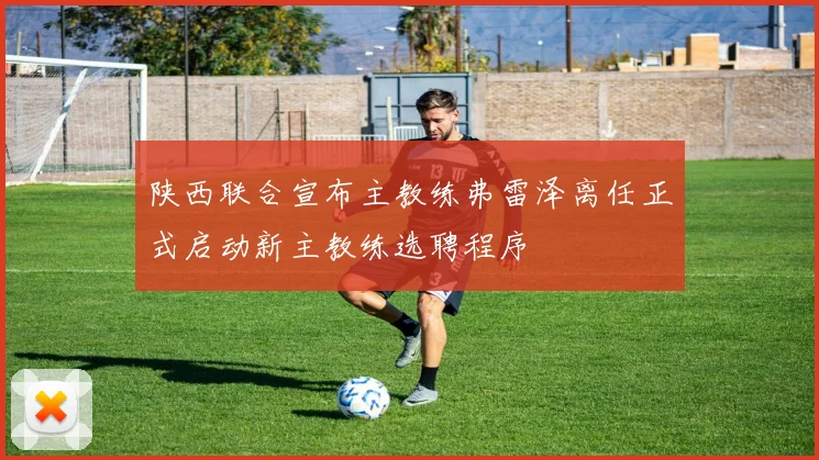 陕西联合宣布主教练弗雷泽离任正式启动新主教练选聘程序