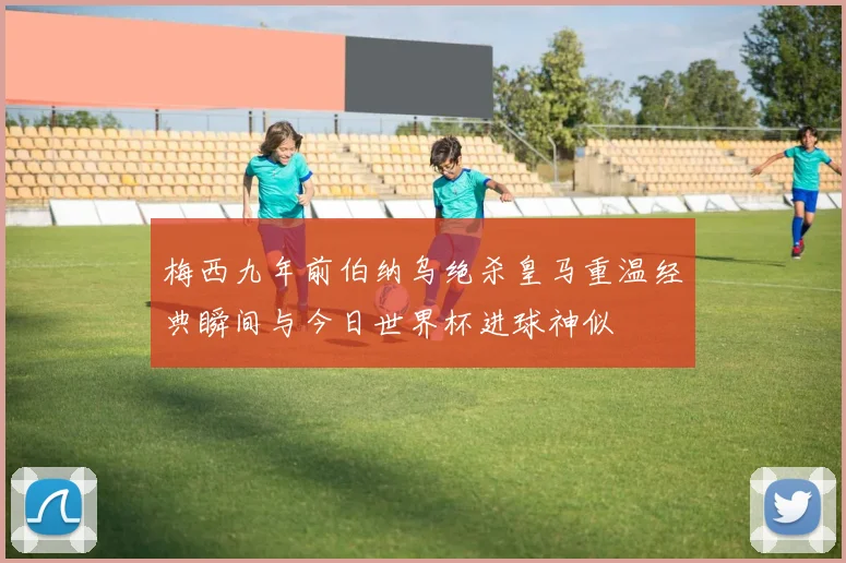 梅西九年前伯纳乌绝杀皇马重温经典瞬间与今日世界杯进球神似