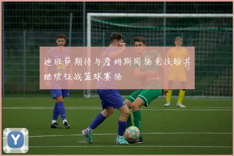 迪班萨期待与詹姆斯同场竞技盼其继续征战篮球赛场