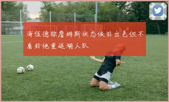 海伍德称詹姆斯状态依旧出色但不看好他重返湖人队