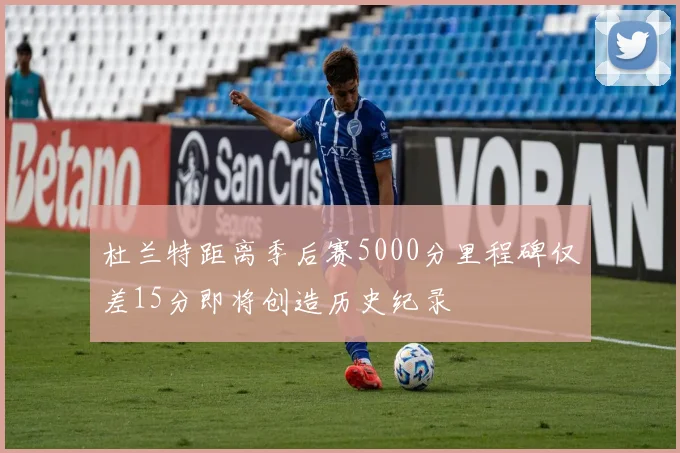 杜兰特距离季后赛5000分里程碑仅差15分即将创造历史纪录
