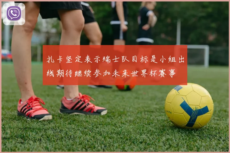 扎卡坚定表示瑞士队目标是小组出线期待继续参加未来世界杯赛事