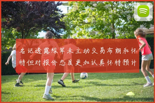 名记透露绿军未主动交易布朗和怀特但对报价态度更加认真怀特预计留队