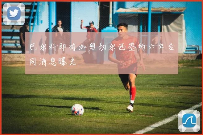巴尔科即将加盟切尔西签约六年合同消息曝光