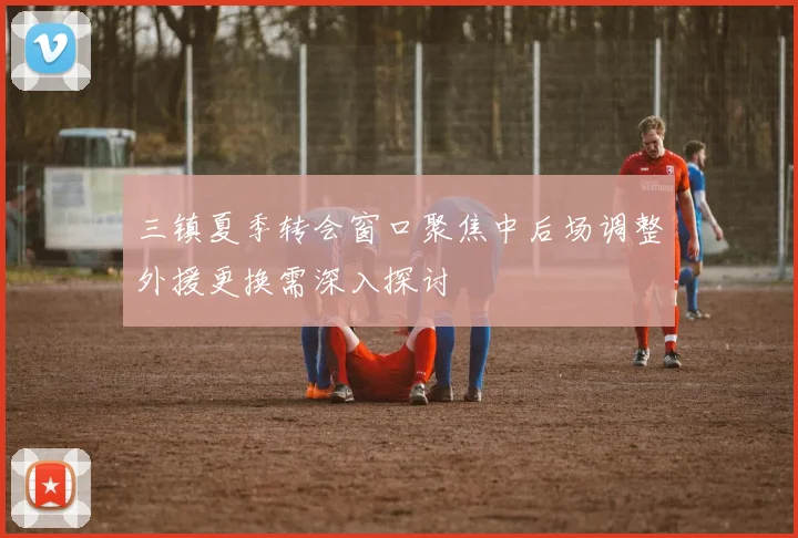 三镇夏季转会窗口聚焦中后场调整外援更换需深入探讨