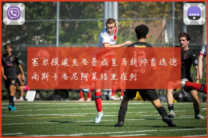 塞尔报道克洛普成皇马新帅首选德尚斯卡洛尼阿莱格里在列