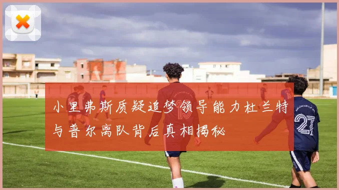 小里弗斯质疑追梦领导能力杜兰特与普尔离队背后真相揭秘