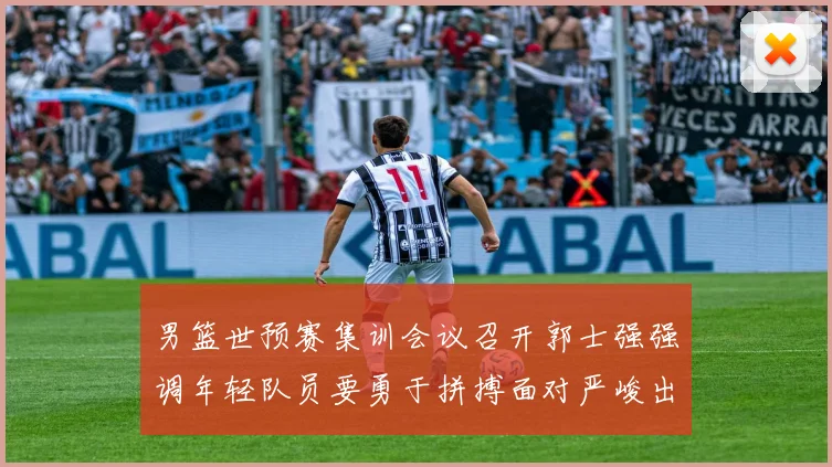 男篮世预赛集训会议召开郭士强强调年轻队员要勇于拼搏面对严峻出线形势