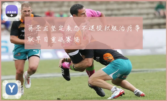 蒋圣龙坚定表态不退役积极治疗争取早日重返赛场