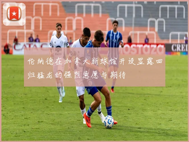 伦纳德在加拿大新球馆开设显露回归猛龙的强烈意愿与期待