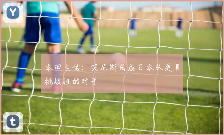 本田圭佑：突尼斯或成日本队更具挑战性的对手