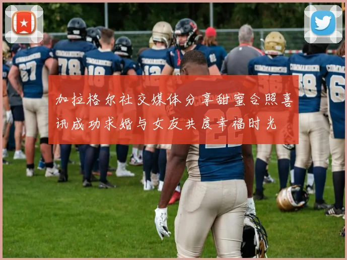 加拉格尔社交媒体分享甜蜜合照喜讯成功求婚与女友共度幸福时光