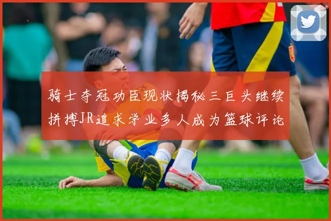 骑士夺冠功臣现状揭秘三巨头继续拼搏JR追求学业多人成为篮球评论员