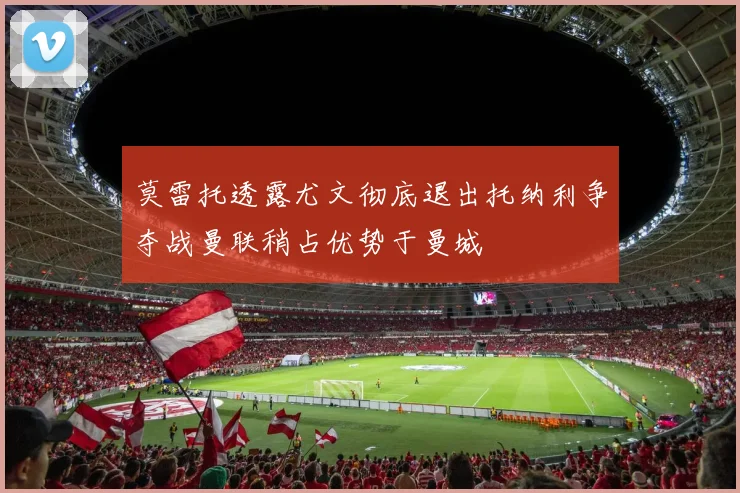 莫雷托透露尤文彻底退出托纳利争夺战曼联稍占优势于曼城