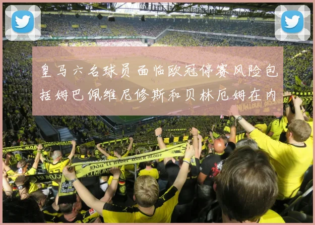 皇马六名球员面临欧冠停赛风险包括姆巴佩维尼修斯和贝林厄姆在内