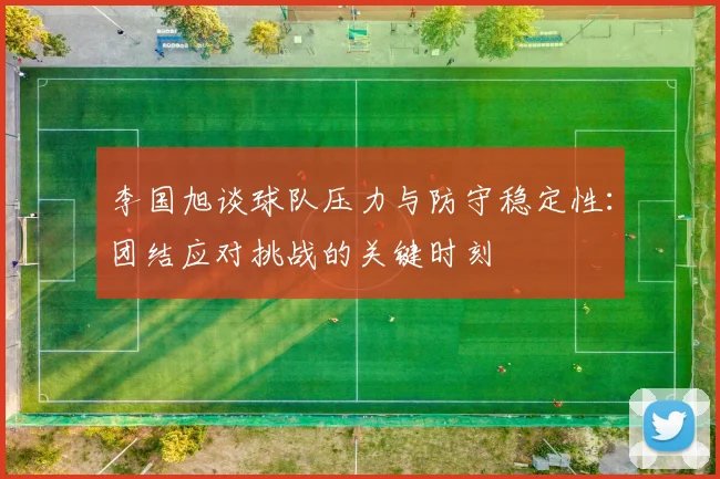 李国旭谈球队压力与防守稳定性：团结应对挑战的关键时刻