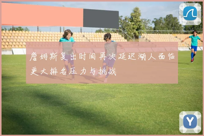 詹姆斯复出时间再次延迟湖人面临更大排名压力与挑战
