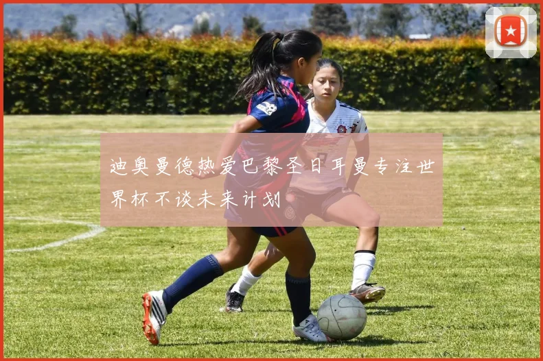 迪奥曼德热爱巴黎圣日耳曼专注世界杯不谈未来计划