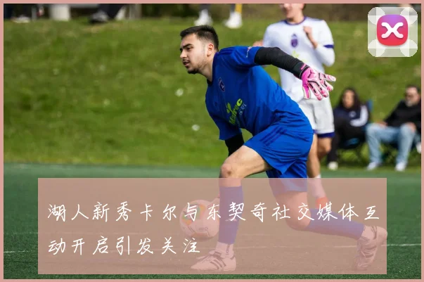 湖人新秀卡尔与东契奇社交媒体互动开启引发关注