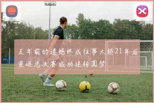 五年前的遗憾终成往事大桥21年后重返总决赛成功逆转圆梦