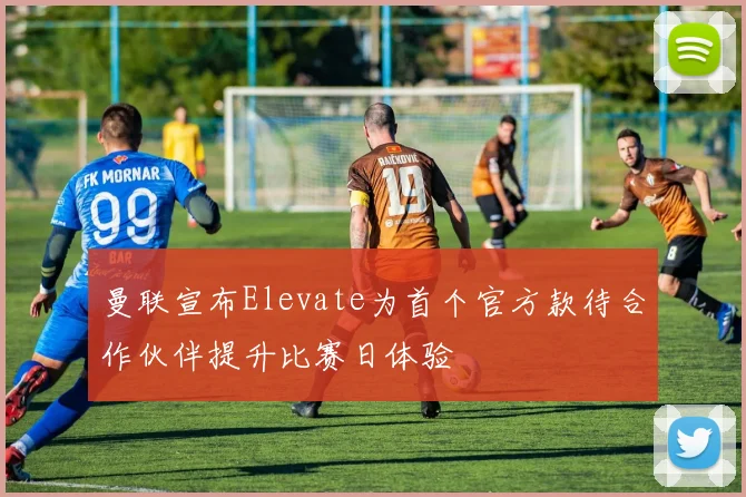 曼联宣布Elevate为首个官方款待合作伙伴提升比赛日体验