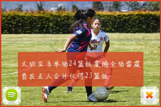 文班亚马单场24篮板震撼全场雷霆首发五人合计仅得23篮板