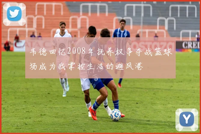 韦德回忆2008年抚养权争夺战篮球场成为我掌控生活的避风港